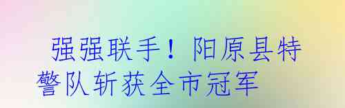  强强联手！阳原县特警队斩获全市冠军