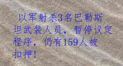  以军射杀3名巴勒斯坦武装人员，暂停议定程序，仍有159人被扣押!