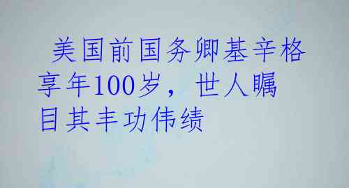  美国前国务卿基辛格享年100岁，世人瞩目其丰功伟绩