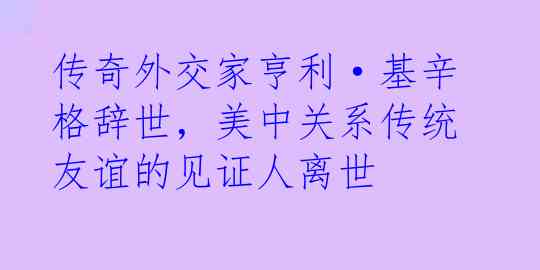 传奇外交家亨利·基辛格辞世，美中关系传统友谊的见证人离世