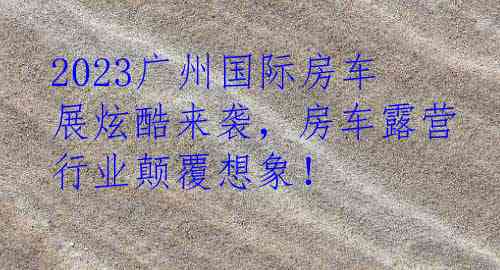 2023广州国际房车展炫酷来袭，房车露营行业颠覆想象！