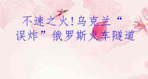  不速之火!乌克兰“误炸”俄罗斯火车隧道