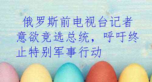 俄罗斯前电视台记者意欲竞选总统，呼吁终止特别军事行动