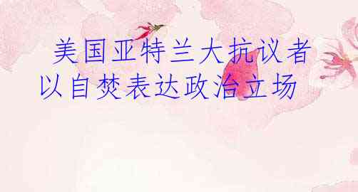  美国亚特兰大抗议者以自焚表达政治立场
