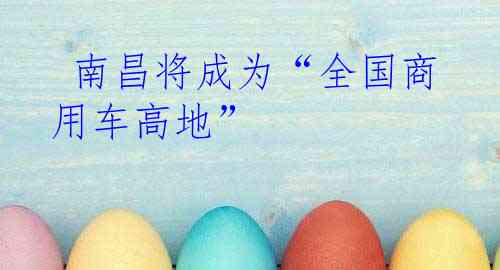  南昌将成为“全国商用车高地”