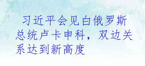  习近平会见白俄罗斯总统卢卡申科，双边关系达到新高度