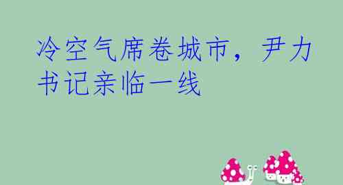 冷空气席卷城市，尹力书记亲临一线