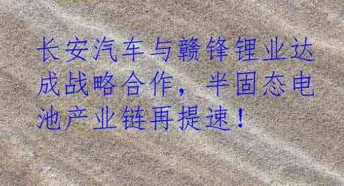 长安汽车与赣锋锂业达成战略合作，半固态电池产业链再提速！