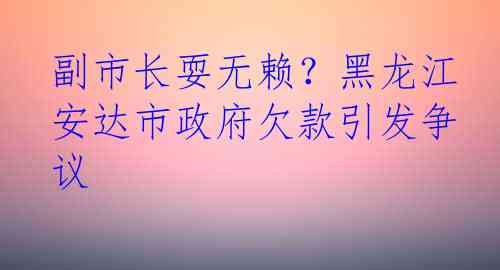 副市长耍无赖？黑龙江安达市政府欠款引发争议