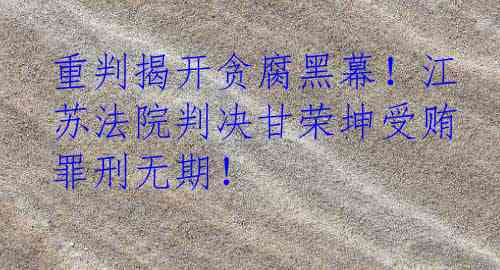 重判揭开贪腐黑幕!江苏法院判决甘荣坤受贿罪刑无期!