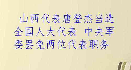  山西代表唐登杰当选全国人大代表 中央军委罢免两位代表职务