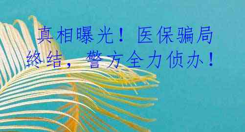  真相曝光！医保骗局终结，警方全力侦办！