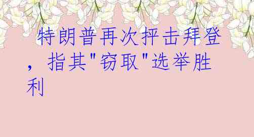  特朗普再次抨击拜登，指其"窃取"选举胜利