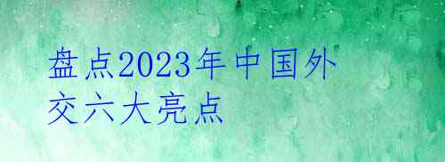 盘点2023年中国外交六大亮点