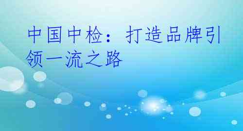 中国中检：打造品牌引领一流之路