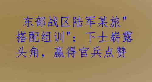  东部战区陆军某旅"搭配组训"：下士崭露头角，赢得官兵点赞
