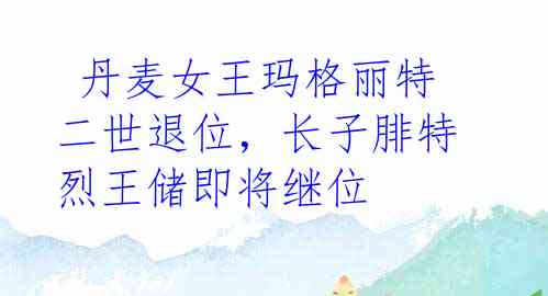 丹麦女王玛格丽特二世退位,长子腓特烈王储即将继位