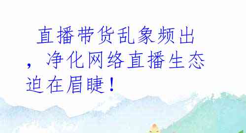  直播带货乱象频出，净化网络直播生态迫在眉睫！