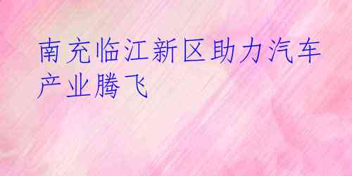 南充临江新区助力汽车产业腾飞