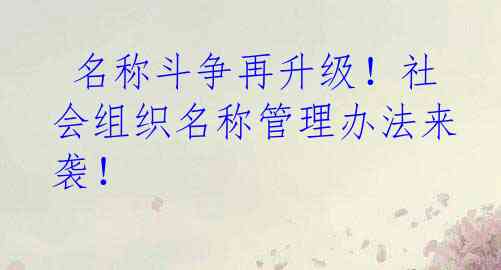  名称斗争再升级！社会组织名称管理办法来袭！