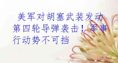 美军对胡塞武装发动第四轮导弹袭击！军事行动势不可挡