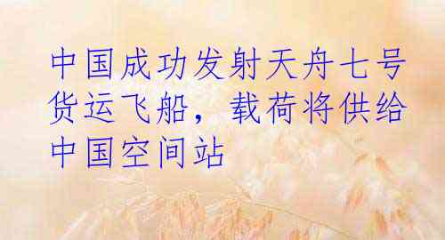 中国成功发射天舟七号货运飞船，载荷将供给中国空间站