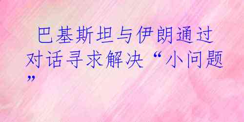 巴基斯坦与伊朗通过对话寻求解决“小问题”