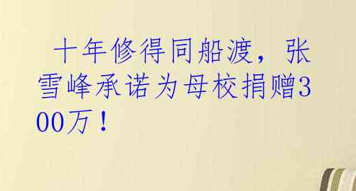  十年修得同船渡，张雪峰承诺为母校捐赠300万！