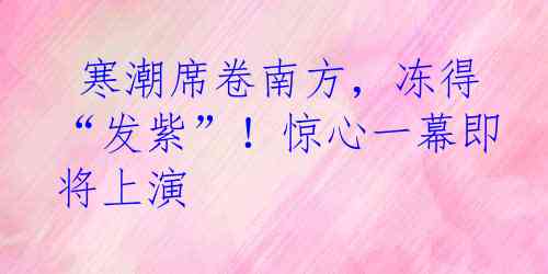  寒潮席卷南方，冻得“发紫”！惊心一幕即将上演