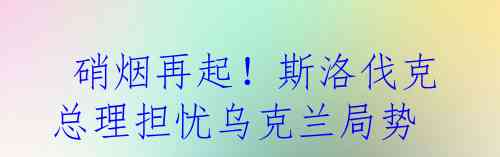 硝烟再起！斯洛伐克总理担忧乌克兰局势