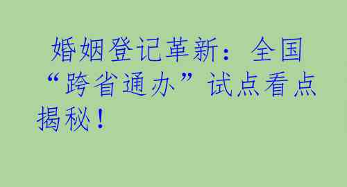  婚姻登记革新：全国“跨省通办”试点看点揭秘！