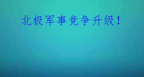  北极军事竞争升级！ 