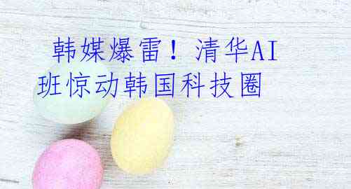  韩媒爆雷！清华AI班惊动韩国科技圈