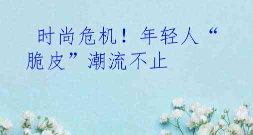  时尚危机！年轻人“脆皮”潮流不止