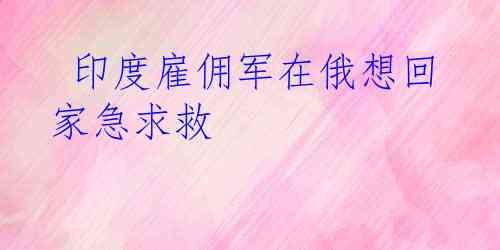  印度雇佣军在俄想回家急求救