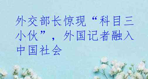 外交部长惊现“科目三小伙”，外国记者融入中国社会