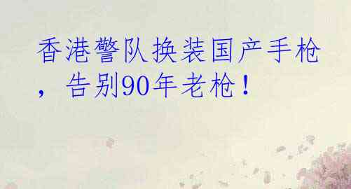 香港警队换装国产手枪，告别90年老枪！