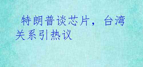  特朗普谈芯片，台湾关系引热议