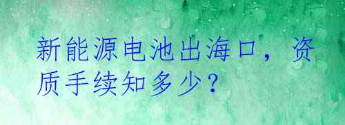 新能源电池出海口，资质手续知多少？