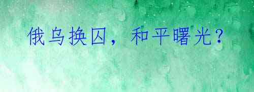  俄乌换囚，和平曙光？