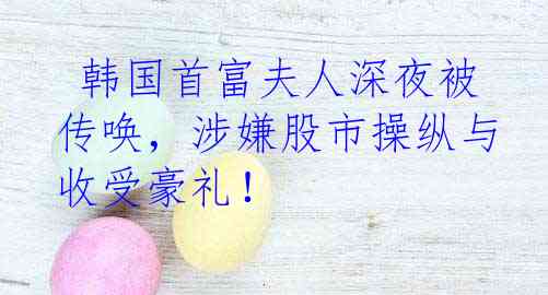  韩国首富夫人深夜被传唤，涉嫌股市操纵与收受豪礼！