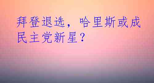 拜登退选，哈里斯或成民主党新星？