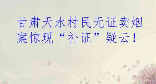 甘肃天水村民无证卖烟案惊现“补证”疑云！