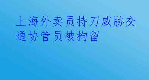 上海外卖员持刀威胁交通协管员被拘留