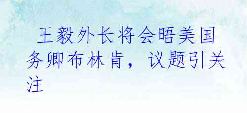  王毅外长将会晤美国务卿布林肯，议题引关注
