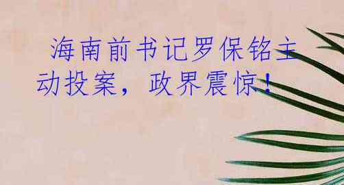  海南前书记罗保铭主动投案，政界震惊！