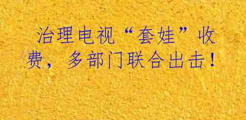  治理电视“套娃”收费，多部门联合出击！