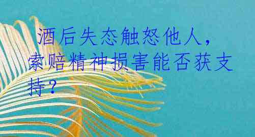  酒后失态触怒他人，索赔精神损害能否获支持？